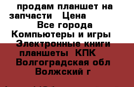 продам планшет на запчасти › Цена ­ 1 000 - Все города Компьютеры и игры » Электронные книги, планшеты, КПК   . Волгоградская обл.,Волжский г.